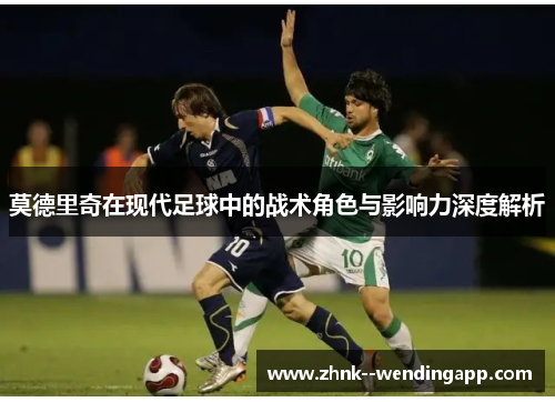 莫德里奇在现代足球中的战术角色与影响力深度解析 莫德里奇在现代足球中的战术角色与影响力深度解析