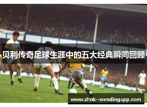 贝利传奇足球生涯中的五大经典瞬间回顾
