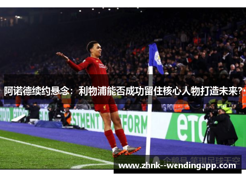 阿诺德续约悬念:利物浦能否成功留住核心人物打造未来? 阿诺德续约悬念:利物浦能否成功留住核心人物打造未来?