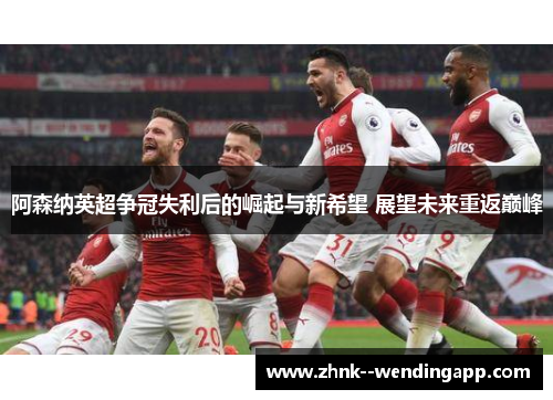 阿森纳英超争冠失利后的崛起与新希望 展望未来重返巅峰
