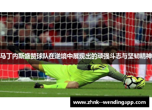 马丁内斯盛赞球队在逆境中展现出的顽强斗志与坚韧精神 马丁内斯盛赞球队在逆境中展现出的顽强斗志与坚韧精神