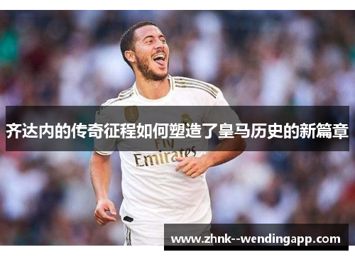 齐达内的传奇征程如何塑造了皇马历史的新篇章