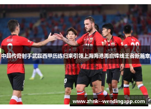 中超传奇射手武磊西甲历练归来引领上海海港再启锋线王者新篇章