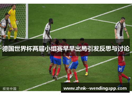 德国世界杯两届小组赛早早出局引发反思与讨论 德国世界杯两届小组赛早早出局引发反思与讨论
