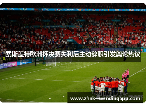 索斯盖特欧洲杯决赛失利后主动辞职引发舆论热议