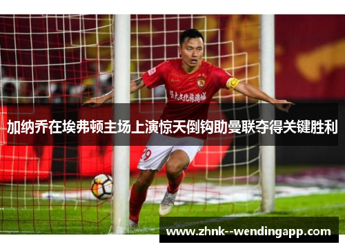 加纳乔在埃弗顿主场上演惊天倒钩助曼联夺得关键胜利