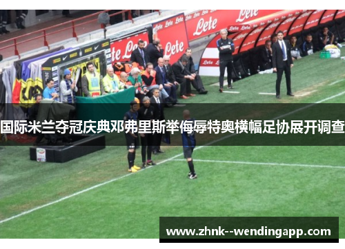 国际米兰夺冠庆典邓弗里斯举侮辱特奥横幅足协展开调查