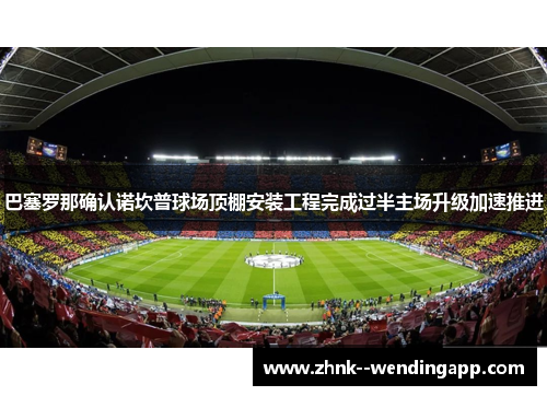 巴塞罗那确认诺坎普球场顶棚安装工程完成过半主场升级加速推进
