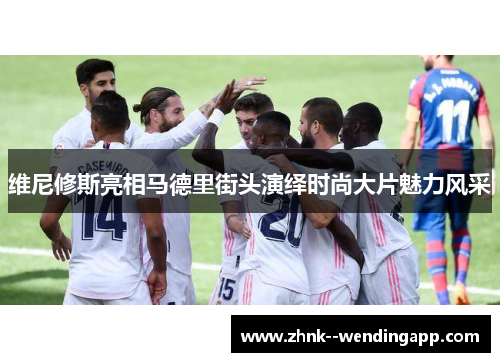 维尼修斯亮相马德里街头演绎时尚大片魅力风采