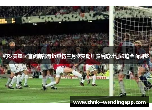 约罗曼联季前赛脚部骨折重伤三月恢复期红魔后防计划被迫全面调整 约罗曼联季前赛脚部骨折重伤三月恢复期红魔后防计划被迫全面调整